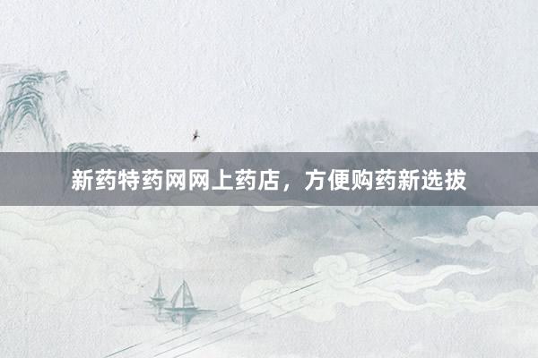 新药特药网网上药店，方便购药新选拔
