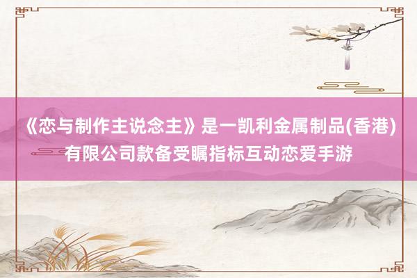 《恋与制作主说念主》是一凯利金属制品(香港)有限公司款备受瞩指标互动恋爱手游